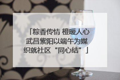粽香传情 橙暖人心 武昌紫阳以端午为媒织就社区“同心结”