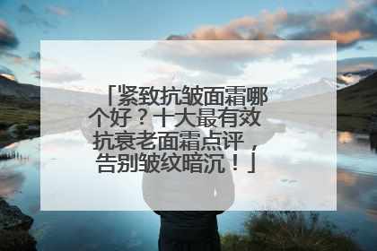 紧致抗皱面霜哪个好？十大最有效抗衰老面霜点评，告别皱纹暗沉！