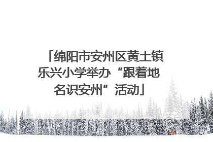 绵阳市安州区黄土镇乐兴小学举办“跟着地名识安州”活动