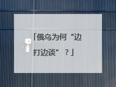 俄乌为何“边打边谈”？