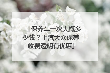 保养车一次大概多少钱？上汽大众保养收费透明有优惠