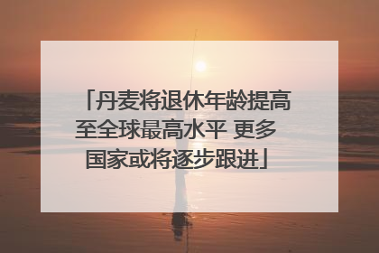 丹麦将退休年龄提高至全球最高水平 更多国家或将逐步跟进