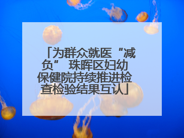 为群众就医“减负” 珠晖区妇幼保健院持续推进检查检验结果互认
