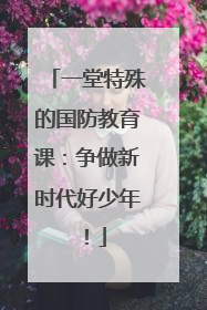一堂特殊的国防教育课：争做新时代好少年！