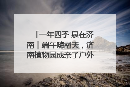 一年四季 泉在济南｜端午嗨翻天，济南植物园成亲子户外热门打卡地