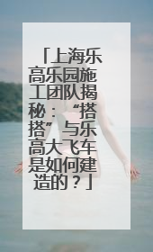 上海乐高乐园施工团队揭秘：“搭搭”与乐高大飞车是如何建造的？