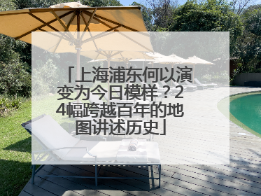 上海浦东何以演变为今日模样？24幅跨越百年的地图讲述历史