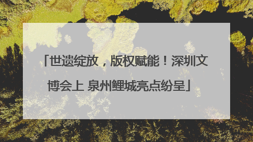 世遗绽放，版权赋能！深圳文博会上 泉州鲤城亮点纷呈