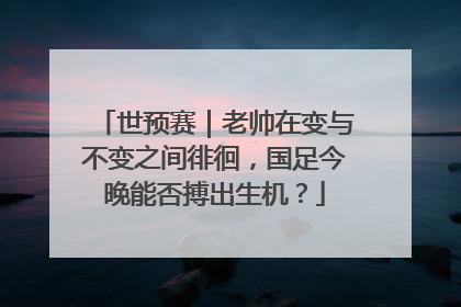 世预赛｜老帅在变与不变之间徘徊，国足今晚能否搏出生机？