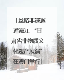 丝路非遗邂逅濠江 “甘肃省非物质文化遗产展演”在澳门举行