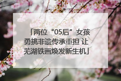 两位“05后”女孩勇挑非遗传承重担 让芜湖铁画焕发新生机