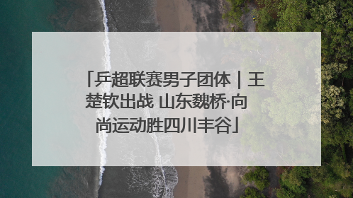 乒超联赛男子团体｜王楚钦出战 山东魏桥·向尚运动胜四川丰谷