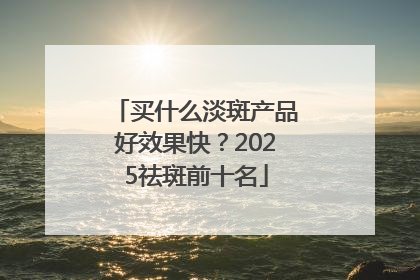 买什么淡斑产品好效果快？2025祛斑前十名