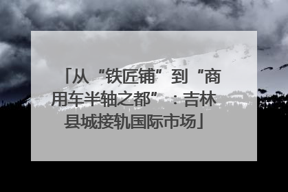 从“铁匠铺”到“商用车半轴之都”：吉林县城接轨国际市场