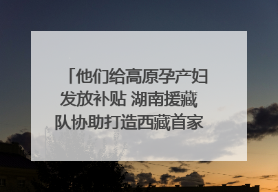 他们给高原孕产妇发放补贴 湖南援藏队协助打造西藏首家高原产儿协同中心