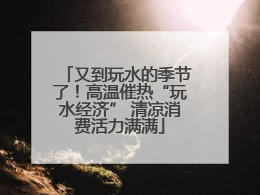 又到玩水的季节了！高温催热“玩水经济” 清凉消费活力满满