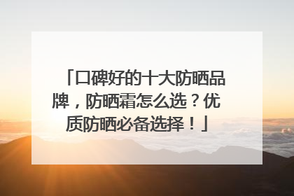 口碑好的十大防晒品牌，防晒霜怎么选？优质防晒必备选择！