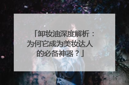 卸妆油深度解析：为何它成为美妆达人的必备神器？