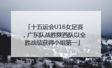 十五运会U16女足赛，广东队战胜陕西队以全胜战绩获得小组第一