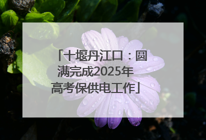 十堰丹江口：圆满完成2025年高考保供电工作
