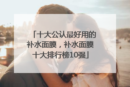 十大公认最好用的补水面膜，补水面膜十大排行榜10强