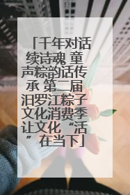千年对话续诗魂 童声粽韵话传承 第二届汨罗江粽子文化消费季让文化“活”在当下