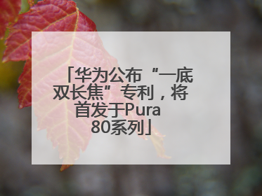华为公布“一底双长焦”专利，将首发于Pura 80系列
