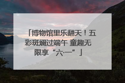 博物馆里乐翻天！五彩斑斓过端午 童趣无限享“六·一”