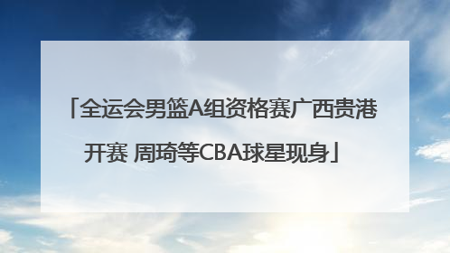 全运会男篮A组资格赛广西贵港开赛 周琦等CBA球星现身