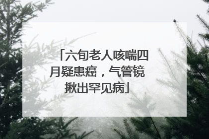 六旬老人咳喘四月疑患癌，气管镜揪出罕见病