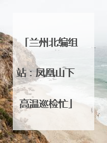 兰州北编组站：凤凰山下高温巡检忙