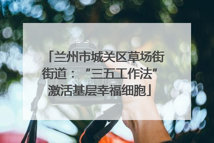 兰州市城关区草场街街道：“三五工作法”激活基层幸福细胞