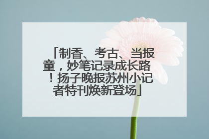 制香、考古、当报童，妙笔记录成长路！扬子晚报苏州小记者特刊焕新登场