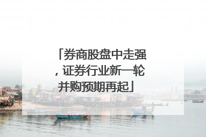 券商股盘中走强，证券行业新一轮并购预期再起