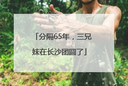 分隔65年，三兄妹在长沙团圆了
