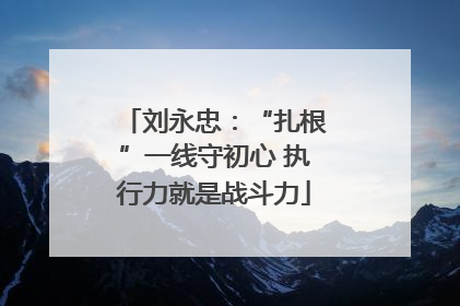 刘永忠：“扎根”一线守初心 执行力就是战斗力