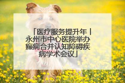 医疗服务提升年丨永州市中心医院举办癫痫合并认知障碍疾病学术会议