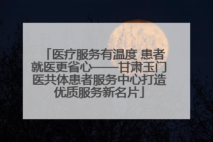 医疗服务有温度 患者就医更省心——甘肃玉门医共体患者服务中心打造优质服务新名片