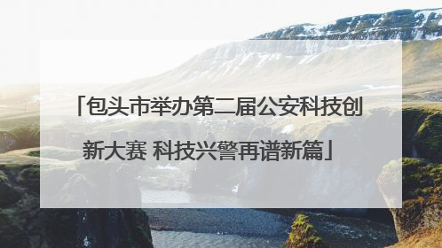 包头市举办第二届公安科技创新大赛 科技兴警再谱新篇