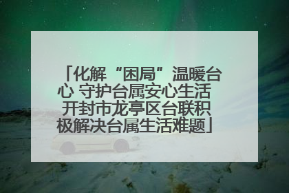 化解“困局”温暖台心 守护台属安心生活 开封市龙亭区台联积极解决台属生活难题