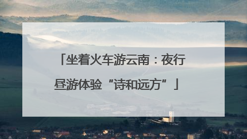 坐着火车游云南：夜行昼游体验“诗和远方”