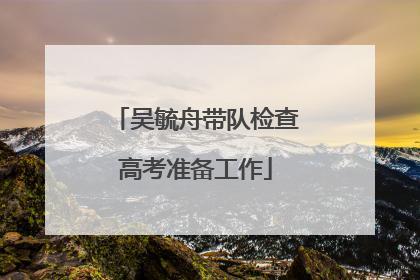 吴毓舟带队检查高考准备工作
