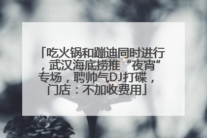 吃火锅和蹦迪同时进行，武汉海底捞推“夜宵”专场，聘帅气DJ打碟，门店：不加收费用