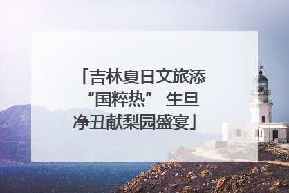 吉林夏日文旅添“国粹热” 生旦净丑献梨园盛宴
