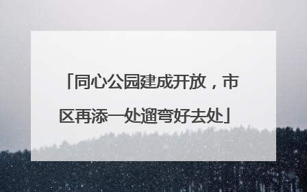 同心公园建成开放，市区再添一处遛弯好去处