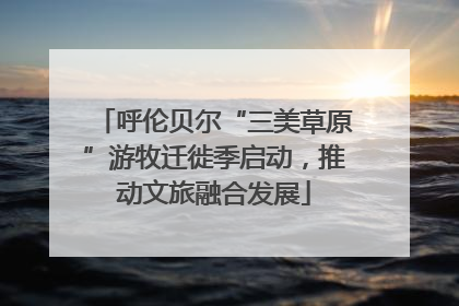 呼伦贝尔“三美草原”游牧迁徙季启动，推动文旅融合发展