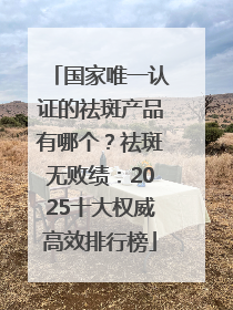 国家唯一认证的祛斑产品有哪个？祛斑无败绩：2025十大权威高效排行榜