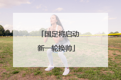 国足将启动新一轮换帅