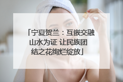 宁夏贺兰：互嵌交融 山水为证 让民族团结之花绚烂绽放