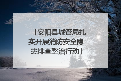 安阳县城管局扎实开展消防安全隐患排查整治行动